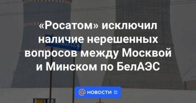 «Росатом» исключил наличие нерешенных вопросов между Москвой и Минском по БелАЭС