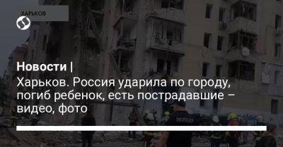 Новости | Харьков. Россия ударила по городу, погиб ребенок, есть пострадавшие – видео, фото