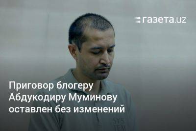 Приговор блогеру Абдукодиру Муминову оставлен без изменений