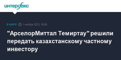 "АрселорМиттал Темиртау" решили передать казахстанскому частному инвестору