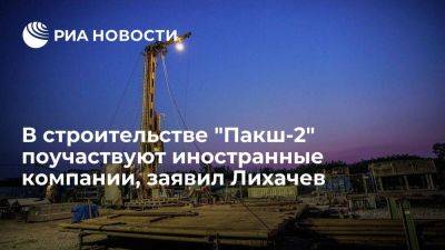 Лихачев: число иностранных компаний на строительстве "Пакш-2" будет расти