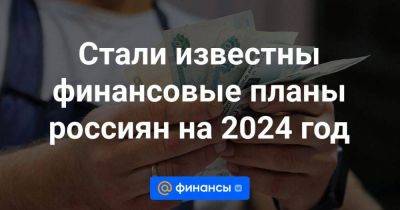 Стали известны финансовые планы россиян на 2024 год