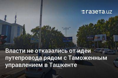 Власти не отказались от идеи строительства путепровода рядом с Таможенным управлением в Ташкенте