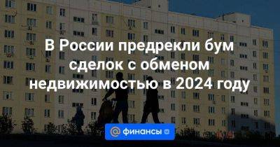 В России предрекли бум сделок с обменом недвижимостью в 2024 году