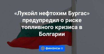 «Лукойл нефтохим Бургас» предупредил о риске топливного кризиса в Болгарии