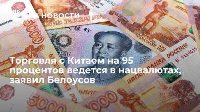 Белоусов: торговля с Китаем на 95 процентов ведется в рублях и юанях