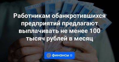 Работникам обанкротившихся предприятий предлагают выплачивать не менее 100 тысяч рублей в месяц