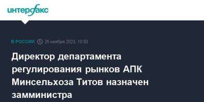 Директор департамента регулирования рынков АПК Минсельхоза Титов назначен замминистра