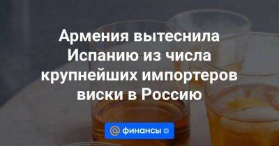 Армения вытеснила Испанию из числа крупнейших импортеров виски в Россию