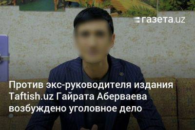 Против экс-руководителя издания Taftish.uz Гайрата Абераева в Узбекистане возбуждено уголовное дело