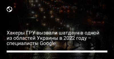 Хакеры ГРУ вызвали шатдаун в одной из областей Украины в 2022 году – специалисты Google