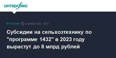 Субсидии на сельхозтехнику по "программе 1432" в 2023 году вырастут до 8 млрд рублей
