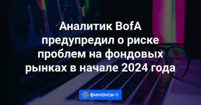Аналитик BofA предупредил о риске проблем на фондовых рынках в начале 2024 года