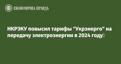 НКРЭКУ повысил тарифы "Укрэнерго" на передачу электроэнергии в 2024 году - epravda.com.ua - Украина - Тарифы