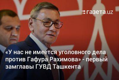 «У нас не имеется уголовного дела против Гафура Рахимова» — первый замглавы ГУВД Ташкента