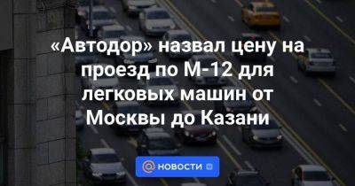 «Автодор» назвал цену на проезд по М-12 для легковых машин от Москвы до Казани