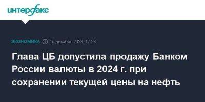 Глава ЦБ допустила продажу Банком России валюты в 2024 г. при сохранении текущей цены на нефть