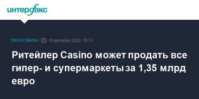 Ритейлер Casino может продать все гипер- и супермаркеты за 1,35 млрд евро - smartmoney.one - Москва - Франция