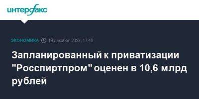 Запланированный к приватизации "Росспиртпром" оценен в 10,6 млрд рублей