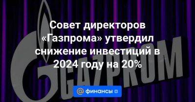 Совет директоров «Газпрома» утвердил снижение инвестиций в 2024 году на 20%