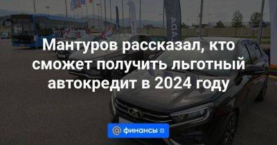 Мантуров рассказал, кто сможет получить льготный автокредит в 2024 году