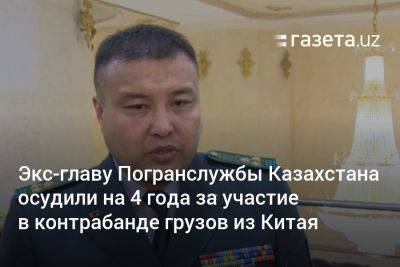 Экс-главу Погранслужбы Казахстана осудили на 4 года за участие в контрабанде грузов из Китая