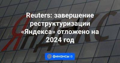 Reuters: завершение реструктуризации «Яндекса» отложено на 2024 год - smartmoney.one - Россия - Калининградская обл. - Reuters