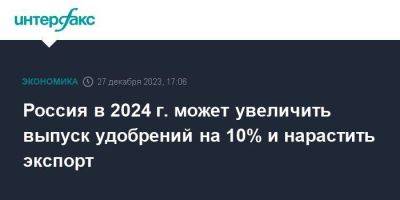 Россия в 2024 г. может увеличить выпуск удобрений на 10% и нарастить экспорт