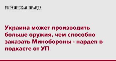 Егор Чернев - Украина может производить больше оружия, чем способно заказать Минобороны - нардеп в подкасте от УП - pravda.com.ua - Украина