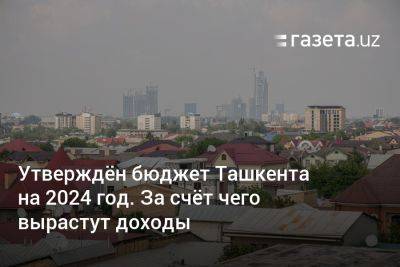 Утверждён бюджет Ташкента на 2024 год. За счёт чего вырастут доходы