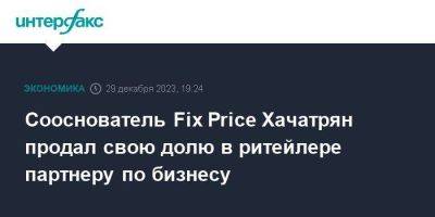 Сооснователь Fix Price Хачатрян продал свою долю в ритейлере партнеру по бизнесу