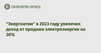 Петр Котин - "Энергоатом" в 2023 году увеличил доход от продажи электроэнергии на 30% - epravda.com.ua - Украина