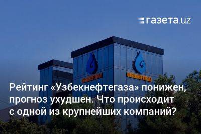 Рейтинг «Узбекнефтегаза» понижен, прогноз ухудшен. Что происходит с одной из крупнейших компаний Узбекистана?