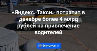 «Яндекс. Такси» потратит в декабре более 4 млрд рублей на привлечение водителей - smartmoney.one - Россия