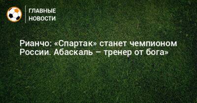 Рианчо: «Спартак» станет чемпионом России. Абаскаль – тренер от бога»