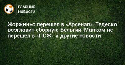 Жоржиньо перешел в «Арсенал», Тедеско возглавит сборную Бельгии, Малком не перешел в «ПСЖ» и другие новости