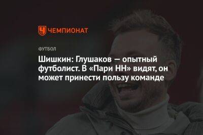 Шишкин: Глушаков — опытный футболист. В «Пари НН» видят, он может принести пользу команде