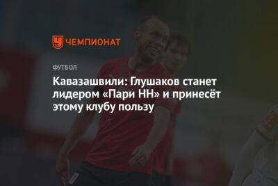Кавазашвили: Глушаков станет лидером «Пари НН» и принесёт этому клубу пользу