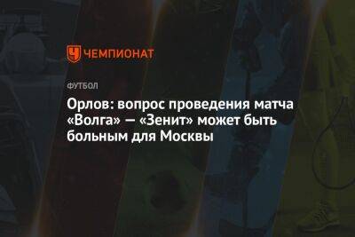 Орлов: вопрос проведения матча «Волга» — «Зенит» может быть больным для Москвы