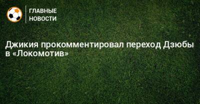 Джикия прокомментировал переход Дзюбы в «Локомотив»