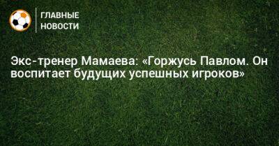 Экс-тренер Мамаева: «Горжусь Павлом. Он воспитает будущих успешных игроков»