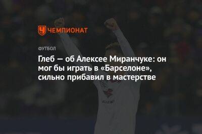 Глеб — об Алексее Миранчуке: он мог бы играть в «Барселоне», сильно прибавил в мастерстве