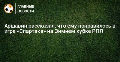 Аршавин рассказал, что ему понравилось в игре «Спартака» на Зимнем кубке РПЛ