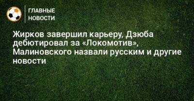 Жирков завершил карьеру, Дзюба дебютировал за «Локомотив», Малиновского назвали русским и другие новости
