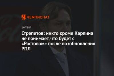 Стрепетов: никто кроме Карпина не понимает, что будет с «Ростовом» после возобновления РПЛ