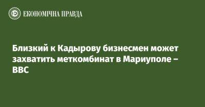 Близкий к Кадырову бизнесмен может захватить меткомбинат в Мариуполе - BBC