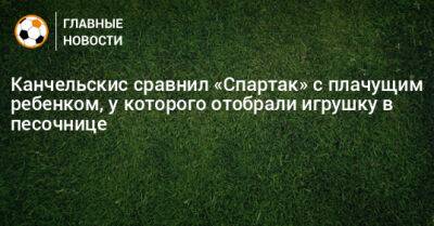 Канчельскис сравнил «Спартак» с плачущим ребенком, у которого отобрали игрушку в песочнице