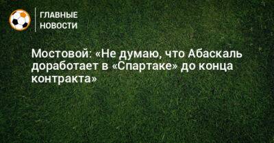 Мостовой: «Не думаю, что Абаскаль доработает в «Спартаке» до конца контракта»