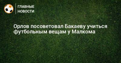 Орлов посоветовал Бакаеву учиться футбольным вещам у Малкома