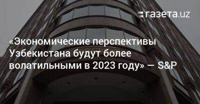 «Экономические перспективы Узбекистана будут более волатильными в 2023 году» — S&P